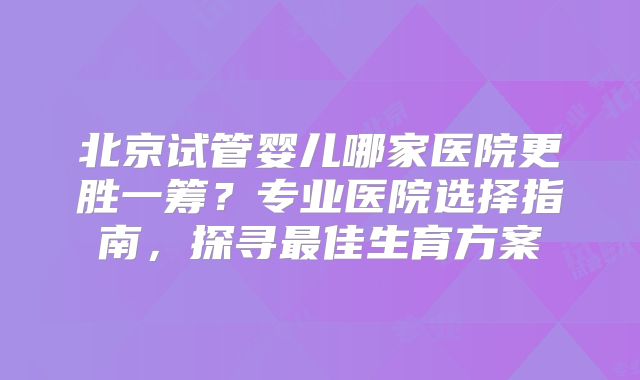 北京试管婴儿哪家医院更胜一筹？专业医院选择指南，探寻最佳生育方案