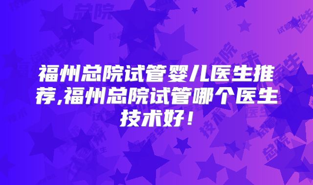 福州总院试管婴儿医生推荐,福州总院试管哪个医生技术好！