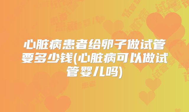 心脏病患者给卵子做试管要多少钱(心脏病可以做试管婴儿吗)