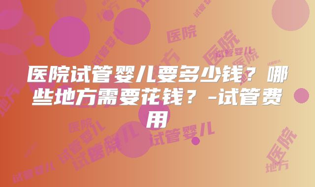 医院试管婴儿要多少钱？哪些地方需要花钱？-试管费用