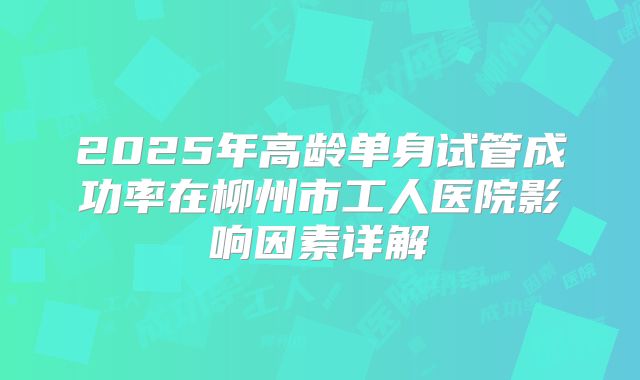 2025年高龄单身试管成功率在柳州市工人医院影响因素详解