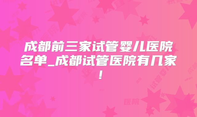 成都前三家试管婴儿医院名单_成都试管医院有几家！