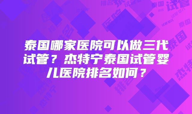 泰国哪家医院可以做三代试管？杰特宁泰国试管婴儿医院排名如何？