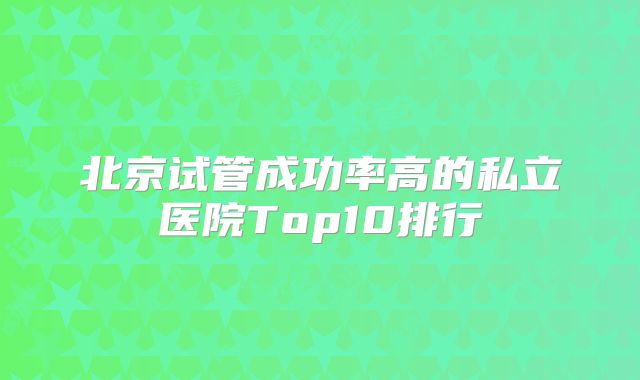 北京试管成功率高的私立医院Top10排行