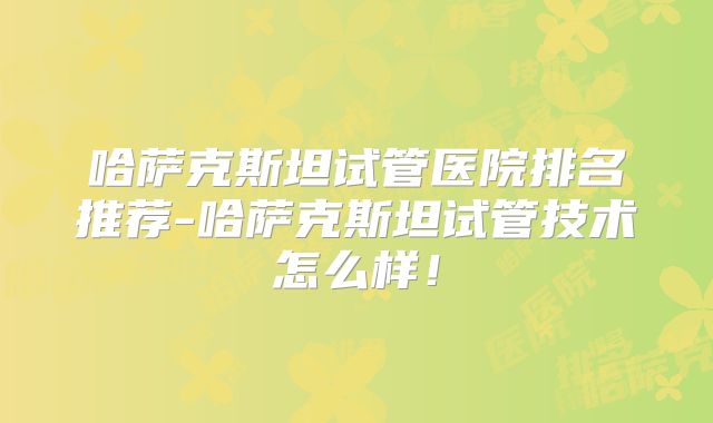 哈萨克斯坦试管医院排名推荐-哈萨克斯坦试管技术怎么样！