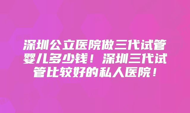 深圳公立医院做三代试管婴儿多少钱！深圳三代试管比较好的私人医院！