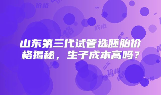 山东第三代试管选胚胎价格揭秘,生子成本高吗?