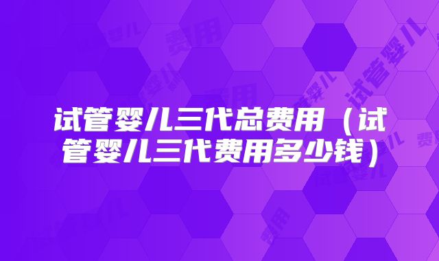 试管婴儿三代总费用（试管婴儿三代费用多少钱）
