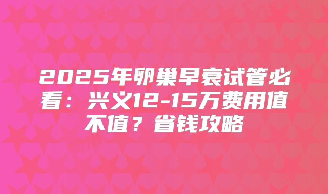 2025年卵巢早衰试管必看：兴义12-15万费用值不值？省钱攻略