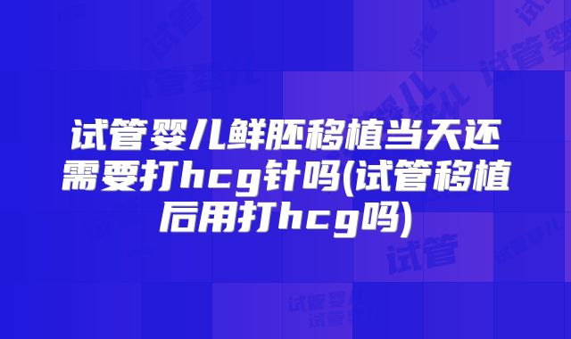 试管婴儿鲜胚移植当天还需要打hcg针吗(试管移植后用打hcg吗)