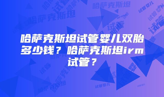 哈萨克斯坦试管婴儿双胎多少钱？哈萨克斯坦irm试管？