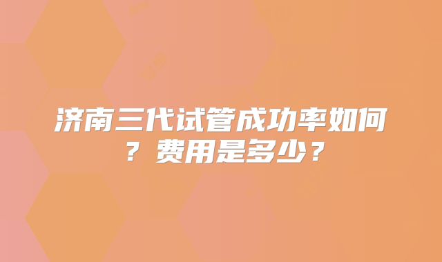 济南三代试管成功率如何？费用是多少？