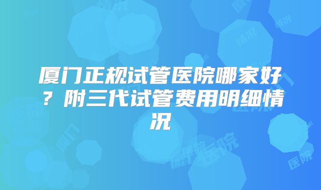 厦门正规试管医院哪家好？附三代试管费用明细情况