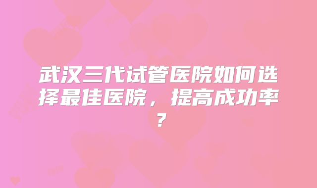 武汉三代试管医院如何选择最佳医院，提高成功率？