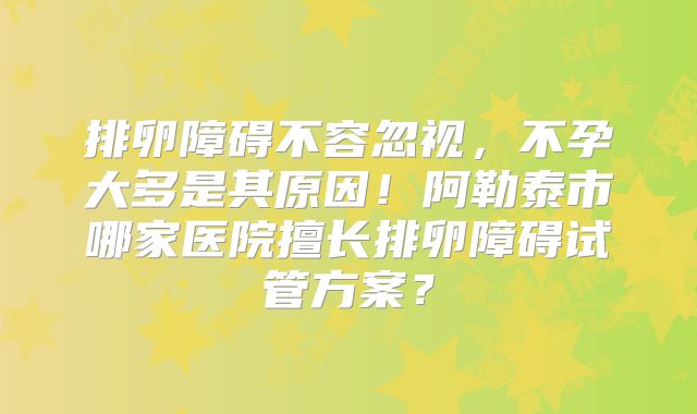 排卵障碍不容忽视，不孕大多是其原因！阿勒泰市哪家医院擅长排卵障碍试管方案？