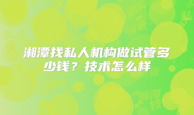 湘潭找私人机构做试管多少钱？技术怎么样