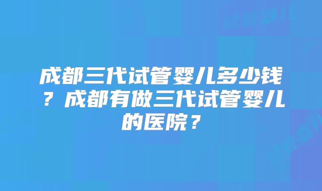 成都三代试管婴儿多少钱？成都有做三代试管婴儿的医院？