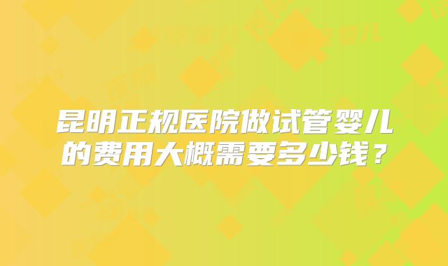 昆明正规医院做试管婴儿的费用大概需要多少钱？