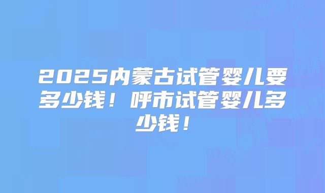 2025内蒙古试管婴儿要多少钱!呼市试管婴儿多少钱!