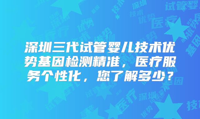 深圳三代试管婴儿技术优势基因检测精准，医疗服务个性化，您了解多少？