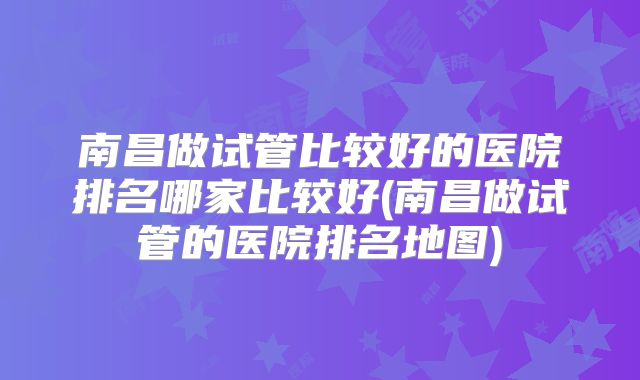 南昌做试管比较好的医院排名哪家比较好(南昌做试管的医院排名地图)