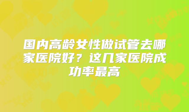 国内高龄女性做试管去哪家医院好?这几家医院成功率最高