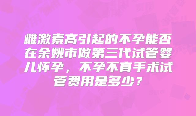 雌激素高引起的不孕能否在余姚市做第三代试管婴儿怀孕，不孕不育手术试管费用是多少？