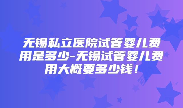 无锡私立医院试管婴儿费用是多少-无锡试管婴儿费用大概要多少钱！