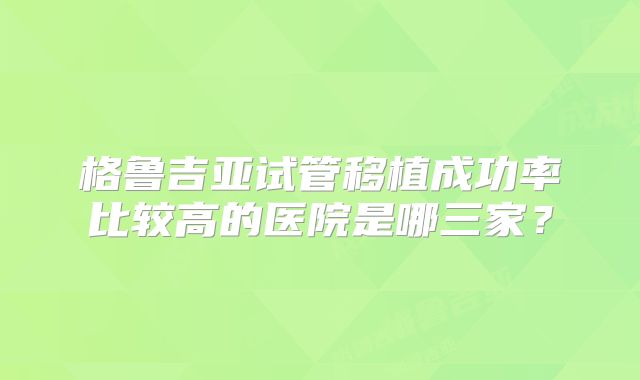 格鲁吉亚试管移植成功率比较高的医院是哪三家?