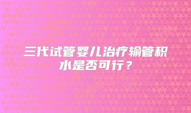 三代试管婴儿治疗输管积水是否可行？