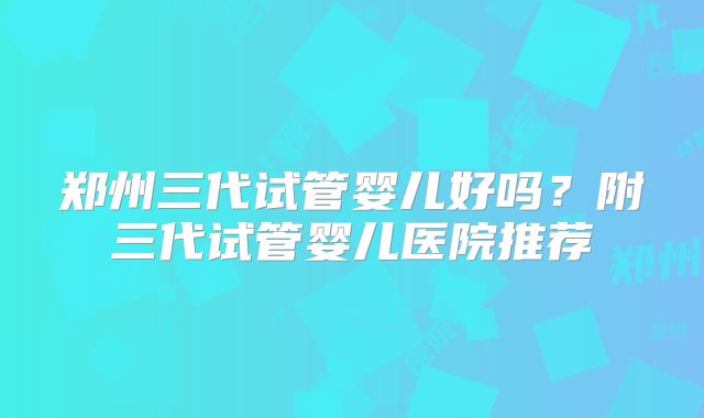 郑州三代试管婴儿好吗？附三代试管婴儿医院推荐