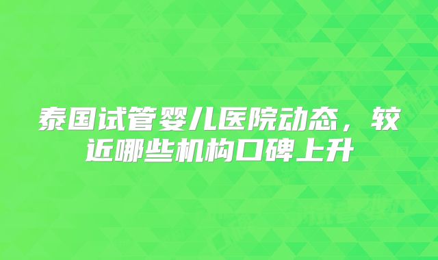泰国试管婴儿医院动态，较近哪些机构口碑上升