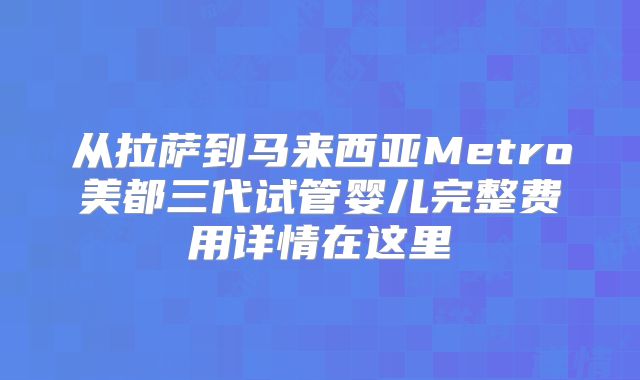 从拉萨到马来西亚Metro美都三代试管婴儿完整费用详情在这里