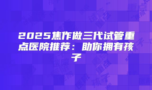 2025焦作做三代试管重点医院推荐：助你拥有孩子