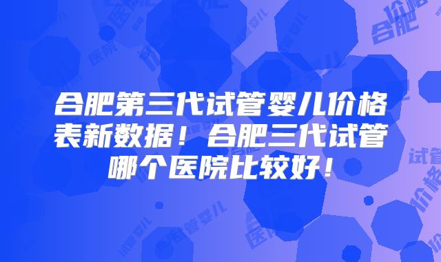 合肥第三代试管婴儿价格表新数据！合肥三代试管哪个医院比较好！