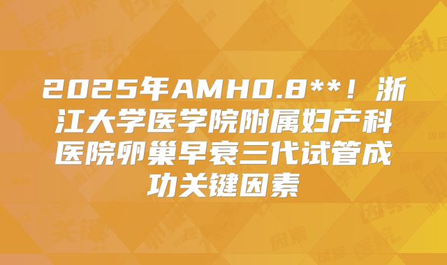 2025年AMH0.8**！浙江大学医学院附属妇产科医院卵巢早衰三代试管成功关键因素
