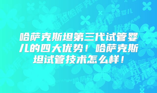 哈萨克斯坦第三代试管婴儿的四大优势！哈萨克斯坦试管技术怎么样！