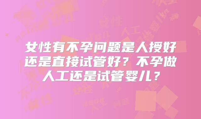 女性有不孕问题是人授好还是直接试管好？不孕做人工还是试管婴儿？