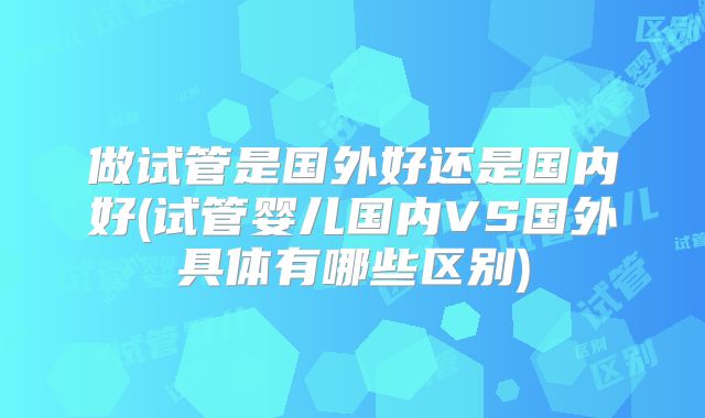 做试管是国外好还是国内好(试管婴儿国内VS国外具体有哪些区别)