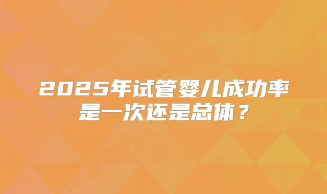 2025年试管婴儿成功率是一次还是总体?