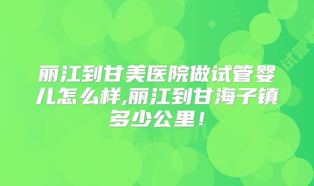 丽江到甘美医院做试管婴儿怎么样,丽江到甘海子镇多少公里！