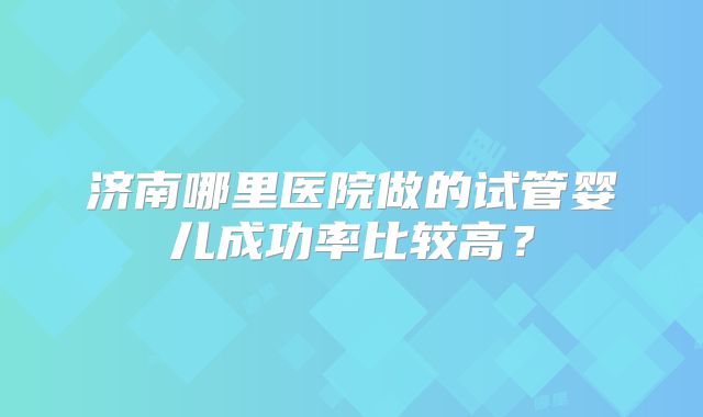 济南哪里医院做的试管婴儿成功率比较高?