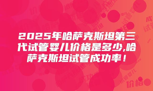 2025年哈萨克斯坦第三代试管婴儿价格是多少,哈萨克斯坦试管成功率！