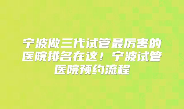 宁波做三代试管最厉害的医院排名在这!宁波试管医院预约流程