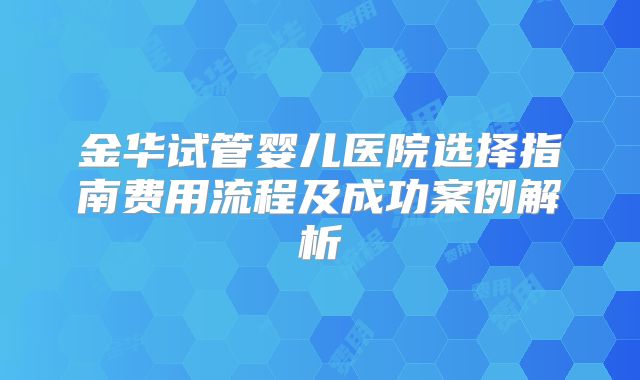 金华试管婴儿医院选择指南费用流程及成功案例解析
