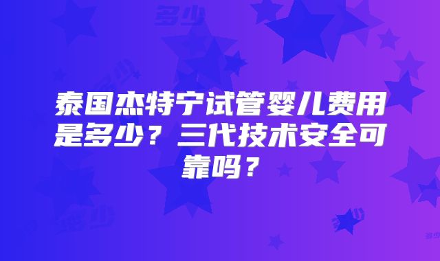 泰国杰特宁试管婴儿费用是多少？三代技术安全可靠吗？