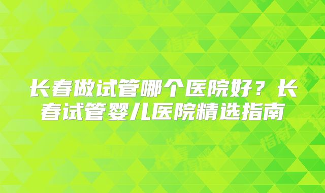 长春做试管哪个医院好?长春试管婴儿医院精选指南