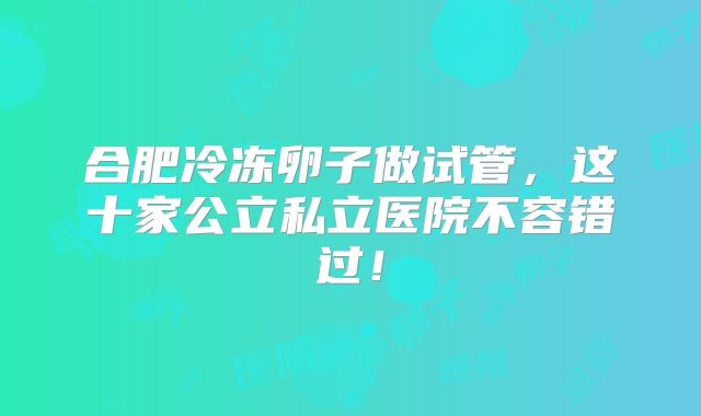 合肥冷冻卵子做试管,这十家公立私立医院不容错过!