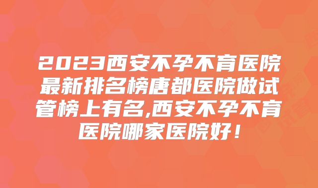2023西安不孕不育医院最新排名榜唐都医院做试管榜上有名,西安不孕不育医院哪家医院好！