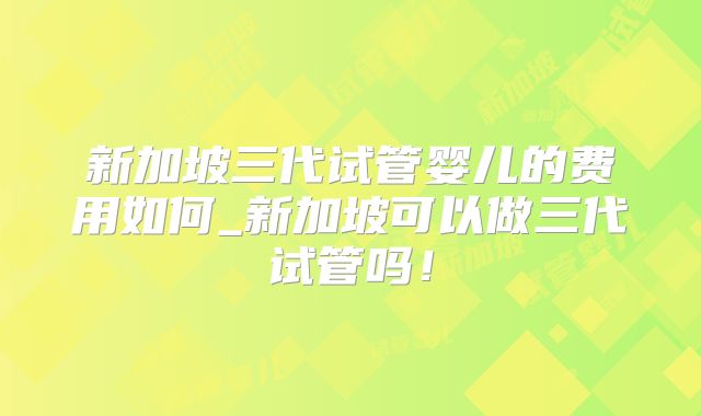 新加坡三代试管婴儿的费用如何_新加坡可以做三代试管吗!